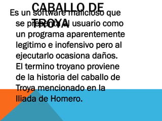 CABALLO DE que
Es un software malicioso
     TROYA
 se presenta al usuario como
 un programa aparentemente
 legitimo e inofensivo pero al
 ejecutarlo ocasiona daños.
 El termino troyano proviene
 de la historia del caballo de
 Troya mencionado en la
 lliada de Homero.
 