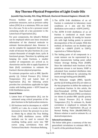 Page 1 of 5
Key Thermo-Physical Properties of Light Crude Oils
Jayanthi Vijay Sarathy, M.E, CEng, MIChemE, Chartered Chemical Engineer, IChemE, UK
Process facilities are equipped with
protection measures, such as pressure safety
valves (PSV) & as a minimum, PSVs are sized
for a fire case. To do so for a pressure vessel
containing crude oil a key parameter is the
Latent heat of Vaporization [Hv].
For pure components, the Joback’s Method
can be employed which uses basic structural
information of the chemical molecule to
estimate thermo-physical data. However it
can be complex for equipment that contains
crude oil because the plus fractions [C7+] can
contain thousands of straight chain, cyclic &
functional groups. Therefore by splitting and
lumping the crude fractions, a smaller
number of components are arrived at, to
characterize and be able to apply Equation of
State (EoS) correlations to estimate the
fraction’s thermo-physical properties.
To estimate properties such as MW, Specific
gravity [], Critical Pressure [Pc], Critical
Temperature [Tc] and Latent heat of
Vaporization [Hv], the following article
provides few correlations applicable for light
crudes with boiling points < 4550C based on
D-86 Distillation curves.
General Notes
1. Latent heat of Vaporization [Hv], can be
estimated using critical properties of the
plus fractions in the hydrocarbon mixtures.
2. Oil fractions tend to decompose at ~6500F
(3440C) at 1 atm. As a result, it becomes
necessary to lower the pressure to as low
as 40mm Hg to obtain the True Boiling
Point (TBP) distillation curves. ASTM
methods can be used to convert the
resulting boiling point curve into TBP
curves using correlations from API
Technical Data Book – Petroleum Refining.
3. The ASTM D-86 distillation of an oil
fraction is conducted in laboratory room
conditions at 1 atm and the D-86
distillation curve ends at ~6500F (3440C).
4. The ASTM D-1160 distillation of an oil
fraction is conducted at much lower
pressures, typically 10 mmHg for heavier
oils with high boiling points to prevent
decomposition of the oil sample. With this
method, oil fractions can be distilled upto
~9500F to ~10000F (5100C to 5380C),
reported on a 760mm Hg basis.
5. The boiling point of all compounds in a
crude mixture can be represented by a
single characteristic boiling point called
Volume Average Boiling Point [VABP].
Since the individual mole fractions of the
petroleum stream is not known, VABP is
calculated from standard distillation data
[ASTM D-86] followed by calculating the
mean average boiling point [MeABP].
6. The Molecular weight [MW], Specific
gravity [] & boiling point [Tb] are taken as
the key properties to define the makeup of
a petroleum fraction. In this article, the
Katz-Firoozabadi [1978], Riazi-Daubert
[1980, 1987] & Ahmed [1985] correlations
are shown to predict MW, specific gravity
[], Critical Pressure [Pc] & Critical
Temperature [Tc]. To estimate Hv, Riedel
correlation is employed to estimate the
Latent Heat of Vaporization [Hv,NBP] at
Normal Boiling Point [MeABP/NBP/Tb].
Watson relation is used to estimate HV,T at
desired temperature.
Selected Correlations
The below table gives a summary of the two
generalized correlations to estimate MW, Pc,
Tc and Hv of the petroleum fraction.
 