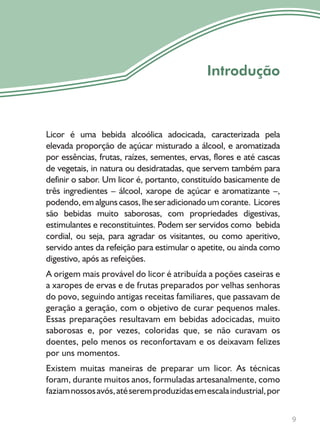 9
Introdução
Licor é uma bebida alcoólica adocicada, caracterizada pela
elevada proporção de açúcar misturado a álcool, e aromatizada
por essências, frutas, raízes, sementes, ervas, flores e até cascas
de vegetais, in natura ou desidratadas, que servem também para
definir o sabor. Um licor é, portanto, constituído basicamente de
três ingredientes – álcool, xarope de açúcar e aromatizante –,
podendo, em alguns casos, lhe ser adicionado um corante. Licores
são bebidas muito saborosas, com propriedades digestivas,
estimulantes e reconstituintes. Podem ser servidos como bebida
cordial, ou seja, para agradar os visitantes, ou como aperitivo,
servido antes da refeição para estimular o apetite, ou ainda como
digestivo, após as refeições.
A origem mais provável do licor é atribuída a poções caseiras e
a xaropes de ervas e de frutas preparados por velhas senhoras
do povo, seguindo antigas receitas familiares, que passavam de
geração a geração, com o objetivo de curar pequenos males.
Essas preparações resultavam em bebidas adocicadas, muito
saborosas e, por vezes, coloridas que, se não curavam os
doentes, pelo menos os reconfortavam e os deixavam felizes
por uns momentos.
Existem muitas maneiras de preparar um licor. As técnicas
foram, durante muitos anos, formuladas artesanalmente, como
faziamnossosavós,atéseremproduzidasemescalaindustrial,por
 
