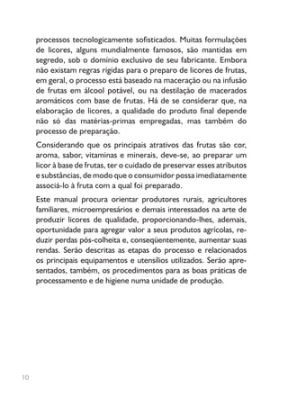 10
processos tecnologicamente sofisticados. Muitas formulações
de licores, alguns mundialmente famosos, são mantidas em
segredo, sob o domínio exclusivo de seu fabricante. Embora
não existam regras rígidas para o preparo de licores de frutas,
em geral, o processo está baseado na maceração ou na infusão
de frutas em álcool potável, ou na destilação de macerados
aromáticos com base de frutas. Há de se considerar que, na
elaboração de licores, a qualidade do produto final depende
não só das matérias-primas empregadas, mas também do
processo de preparação.
Considerando que os principais atrativos das frutas são cor,
aroma, sabor, vitaminas e minerais, deve-se, ao preparar um
licor à base de frutas, ter o cuidado de preservar esses atributos
e substâncias, de modo que o consumidor possa imediatamente
associá-lo à fruta com a qual foi preparado.
Este manual procura orientar produtores rurais, agricultores
familiares, microempresários e demais interessados na arte de
produzir licores de qualidade, proporcionando-lhes, ademais,
oportunidade para agregar valor a seus produtos agrícolas, re-
duzir perdas pós-colheita e, conseqüentemente, aumentar suas
rendas. Serão descritas as etapas do processo e relacionados
os principais equipamentos e utensílios utilizados. Serão apre-
sentados, também, os procedimentos para as boas práticas de
processamento e de higiene numa unidade de produção.
 