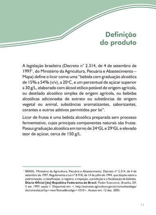 11
Definição
do produto
A legislação brasileira (Decreto n° 2.314, de 4 de setembro de
19971
, do Ministério da Agricultura, Pecuária e Abastecimento –
Mapa) define o licor como uma “bebida com graduação alcoólica
de 15% a 54% (v/v), a 20o
C, e um percentual de açúcar superior
a 30 g/L, elaborado com álcool etílico potável de origem agrícola,
ou destilado alcoólico simples de origem agrícola, ou bebidas
alcoólicas adicionadas de extrato ou substâncias de origem
vegetal ou animal, substâncias aromatizantes, saborizantes,
corantes e outros aditivos permitidos por lei”.
Licor de frutas é uma bebida alcoólica preparada sem processo
fermentativo, cujos principais componentes naturais são frutas.
Possui graduação alcoólica em torno de 24o
GL e 29o
GL e elevado
teor de açúcar, cerca de 150 g/L.
BRASIL. Ministério da Agricultura, Pecuária e Abastecimento. Decreto nº 2.314, de 4 de
setembro de 1997. Regulamenta a Lei nº 8.918, de 14 de julho de 1994, que dispõe sobre a
padronização, a classificação, o registro, a inspeção, a produção e a fiscalização de bebidas.
Diário Oficial [da] República Federativa do Brasil, Poder Executivo, Brasília, DF,
5 set. 1997, seção 1. Disponível em: < http://extranet.agricultura.gov.br/consultasislegis/
do/consultaLei?op=viewTextual&codigo=1010>. Acesso em: 12 dez. 2005.
1
 