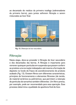 ao decantado do resíduo da primeira trasfega (sobrenadante
da primeira borra), para juntos sofrerem filtração e serem
misturados ao licor final.
Filtração
Nesta etapa, deve-se proceder à filtração do licor secundário
e dos decantados das borras. A filtração é importante para
remover quaisquer partículas em suspensão que possam conferir
ao produto uma turvação indesejada e até mesmo a formação de
depósito no fundo do frasco de acondicionamento do produto
acabado (Fig. 13). Existem filtros com diferentes características,
princípios de funcionamento e elementos filtrantes (de tecido,
de material cerâmico ou polimérico), que permitem a retenção
de partículas de tamanhos também diferentes. Um filtro-prensa,
por exemplo, pode ser recomendado para essa operação. Esse
processo determina a qualidade da aparência final do licor.
Fig. 12. Obtenção do licor secundário.
22
 