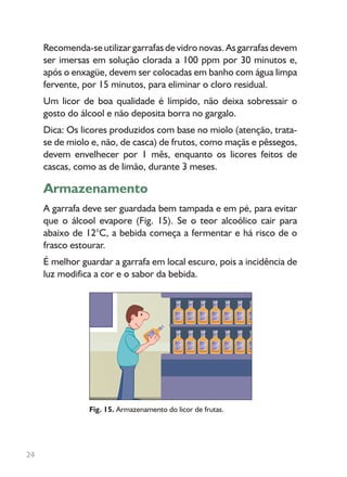 Recomenda-se utilizar garrafas de vidro novas. As garrafas devem
ser imersas em solução clorada a 100 ppm por 30 minutos e,
após o enxagüe, devem ser colocadas em banho com água limpa
fervente, por 15 minutos, para eliminar o cloro residual.
Um licor de boa qualidade é límpido, não deixa sobressair o
gosto do álcool e não deposita borra no gargalo.
Dica: Os licores produzidos com base no miolo (atenção, trata-
se de miolo e, não, de casca) de frutos, como maçãs e pêssegos,
devem envelhecer por 1 mês, enquanto os licores feitos de
cascas, como as de limão, durante 3 meses.
Armazenamento
A garrafa deve ser guardada bem tampada e em pé, para evitar
que o álcool evapore (Fig. 15). Se o teor alcoólico cair para
abaixo de 12°C, a bebida começa a fermentar e há risco de o
frasco estourar.
É melhor guardar a garrafa em local escuro, pois a incidência de
luz modifica a cor e o sabor da bebida.
Fig. 15. Armazenamento do licor de frutas.
24
 
