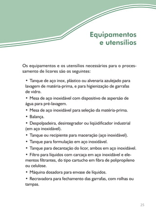 Os equipamentos e os utensílios necessários para o proces-
samento de licores são os seguintes:
• Tanque de aço inox, plástico ou alvenaria azulejado para
lavagem de matéria-prima, e para higienização de garrafas
de vidro.
• Mesa de aço inoxidável com dispositivo de aspersão de
água para pré-lavagem.
• Mesa de aço inoxidável para seleção da matéria-prima.
• Balança.
• Despolpadeira, desintegrador ou liqüidificador industrial
(em aço inoxidável).
• Tanque ou recipiente para maceração (aço inoxidável).
• Tanque para formulação em aço inoxidável.
• Tanque para decantação do licor, ambos em aço inoxidável.
• Filtro para líquidos com carcaça em aço inoxidável e ele-
mentos filtrantes, do tipo cartucho em fibra de polipropileno
ou celulose.
• Máquina dosadora para envase de líquidos.
• Recravadora para fechamento das garrafas, com rolhas ou
tampas.
25
Equipamentos
e utensílios
 
