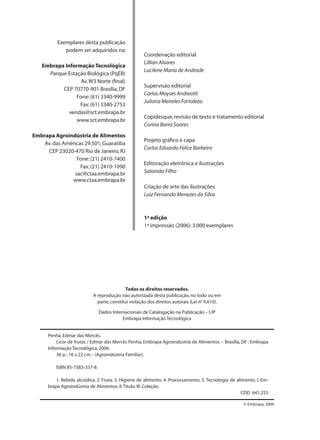 Exemplares desta publicação
podem ser adquiridos na:
Embrapa Informação Tecnológica
Parque Estação Biológica (PqEB)
Av.W3 Norte (ﬁnal)
CEP 70770-901 Brasília,DF
Fone:(61) 3340-9999
Fax:(61) 3340-2753
vendas@sct.embrapa.br
www.sct.embrapa.br
Embrapa Agroindústria de Alimentos
Av.das Américas 29.501,Guaratiba
CEP 23020-470 Rio de Janeiro,RJ
Fone:(21) 2410-7400
Fax:(21) 2410-1090
sac@ctaa.embrapa.br
www.ctaa.embrapa.br
Coordenação editorial
Lillian Alvares
Lucilene Maria de Andrade
Supervisão editorial
Carlos Moysés Andreotti
Juliana Meireles Fortaleza
Copidesque,revisão de texto e tratamento editorial
Corina Barra Soares
Projeto gráﬁco e capa
Carlos Eduardo Felice Barbeiro
Editoração eletrônica e ilustrações
Salomão Filho
Criação de arte das ilustrações
Luiz Fernando Menezes da Silva
1ª edição
1ª impressão (2006):3.000 exemplares
Penha,Edmar das Mercês.
Licor de frutas / Edmar das Mercês Penha; Embrapa Agroindústria de Alimentos. – Brasília, DF : Embrapa
Informação Tecnológica,2006.
36 p.; 16 x 22 cm.- (Agroindústria Familiar).
ISBN 85-7383-337-8
1. Bebida alcoólica. 2. Fruta. 3. Higiene de alimento. 4. Processamento. 5. Tecnologia de alimento. I. Em-
brapa Agroindústria de Alimentos.II.Título.III.Coleção.
CDD 641.255
© Embrapa, 2006
Todos os direitos reservados.
A reprodução não autorizada desta publicação,no todo ou em
parte,constitui violação dos direitos autorais (Lei no
9.610).
Dados Internacionais de Catalogação na Publicação – CIP
Embrapa Informação Tecnológica
 