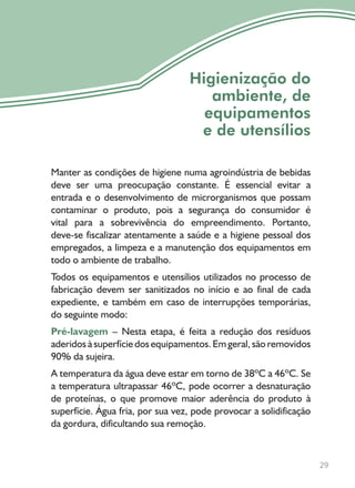 29
Higienização do
ambiente, de
equipamentos
e de utensílios
Manter as condições de higiene numa agroindústria de bebidas
deve ser uma preocupação constante. É essencial evitar a
entrada e o desenvolvimento de microrganismos que possam
contaminar o produto, pois a segurança do consumidor é
vital para a sobrevivência do empreendimento. Portanto,
deve-se fiscalizar atentamente a saúde e a higiene pessoal dos
empregados, a limpeza e a manutenção dos equipamentos em
todo o ambiente de trabalho.
Todos os equipamentos e utensílios utilizados no processo de
fabricação devem ser sanitizados no início e ao final de cada
expediente, e também em caso de interrupções temporárias,
do seguinte modo:
Pré-lavagem – Nesta etapa, é feita a redução dos resíduos
aderidos à superfície dos equipamentos. Em geral, são removidos
90% da sujeira.
A temperatura da água deve estar em torno de 38ºC a 46ºC. Se
a temperatura ultrapassar 46ºC, pode ocorrer a desnaturação
de proteínas, o que promove maior aderência do produto à
superfície. Água fria, por sua vez, pode provocar a solidificação
da gordura, dificultando sua remoção.
 