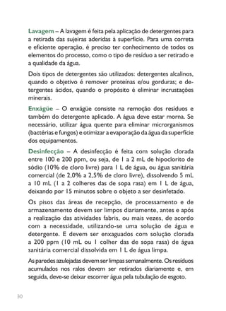 30
Lavagem – A lavagem é feita pela aplicação de detergentes para
a retirada das sujeiras aderidas à superfície. Para uma correta
e eficiente operação, é preciso ter conhecimento de todos os
elementos do processo, como o tipo de resíduo a ser retirado e
a qualidade da água.
Dois tipos de detergentes são utilizados: detergentes alcalinos,
quando o objetivo é remover proteínas e/ou gorduras; e de-
tergentes ácidos, quando o propósito é eliminar incrustações
minerais.
Enxágüe – O enxágüe consiste na remoção dos resíduos e
também do detergente aplicado. A água deve estar morna. Se
necessário, utilizar água quente para eliminar microrganismos
(bactérias e fungos) e otimizar a evaporação da água da superfície
dos equipamentos.
Desinfecção – A desinfecção é feita com solução clorada
entre 100 e 200 ppm, ou seja, de 1 a 2 mL de hipoclorito de
sódio (10% de cloro livre) para 1 L de água, ou água sanitária
comercial (de 2,0% a 2,5% de cloro livre), dissolvendo 5 mL
a 10 mL (1 a 2 colheres das de sopa rasa) em 1 L de água,
deixando por 15 minutos sobre o objeto a ser desinfetado.
Os pisos das áreas de recepção, de processamento e de
armazenamento devem ser limpos diariamente, antes e após
a realização das atividades fabris, ou mais vezes, de acordo
com a necessidade, utilizando-se uma solução de água e
detergente. E devem ser enxaguados com solução clorada
a 200 ppm (10 mL ou 1 colher das de sopa rasa) de água
sanitária comercial dissolvida em 1 L de água limpa.
Asparedesazulejadasdevemserlimpassemanalmente.Osresíduos
acumulados nos ralos devem ser retirados diariamente e, em
seguida, deve-se deixar escorrer água pela tubulação de esgoto.
 