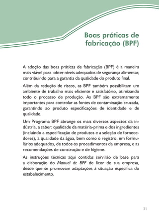 31
Boas práticas de
fabricação (BPF)
A adoção das boas práticas de fabricação (BPF) é a maneira
mais viável para obter níveis adequados de segurança alimentar,
contribuindo para a garantia da qualidade do produto final.
Além da redução de riscos, as BPF também possibilitam um
ambiente de trabalho mais eficiente e satisfatório, otimizando
todo o processo de produção. As BPF são extremamente
importantes para controlar as fontes de contaminação cruzada,
garantindo ao produto especificações de identidade e de
qualidade.
Um Programa BPF abrange os mais diversos aspectos da in-
dústria, a saber: qualidade da matéria-prima e dos ingredientes
(incluindo a especificação de produtos e a seleção de fornece-
dores), a qualidade da água, bem como o registro, em formu-
lários adequados, de todos os procedimentos da empresa, e as
recomendações de construção e de higiene.
As instruções técnicas aqui contidas servirão de base para
a elaboração do Manual de BPF de licor de sua empresa,
desde que se promovam adaptações à situação específica do
estabelecimento.
 