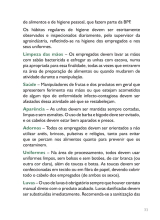 33
de alimentos e de higiene pessoal, que fazem parte da BPF.
Os hábitos regulares de higiene devem ser estritamente
observados e inspecionados diariamente, pelo supervisor da
agroindústria, refletindo-se na higiene dos empregados e nos
seus uniformes.
Limpeza das mãos – Os empregados devem lavar as mãos
com sabão bactericida e esfregar as unhas com escova, numa
pia apropriada para essa finalidade, todas as vezes que entrarem
na área de preparação de alimentos ou quando mudarem de
atividade durante a manipulação.
Saúde – Manipuladores de frutas e dos produtos em geral que
apresentem ferimento nas mãos ou que estejam acometidos
de algum tipo de enfermidade infecto-contagiosa devem ser
afastados dessa atividade até que se restabeleçam.
Aparência – As unhas devem ser mantidas sempre cortadas,
limpas e sem esmaltes. O uso de barba e bigode deve ser evitado,
e os cabelos devem estar bem aparados e presos.
Adornos – Todos os empregados devem ser orientados a não
utilizar anéis, brincos, pulseiras e relógios, tanto para evitar
que se percam nos alimentos quanto para prevenir que os
contaminem.
Uniformes – Na área de processamento, todos devem usar
uniformes limpos, sem bolsos e sem botões, de cor branca (ou
outra cor clara), além de toucas e botas. As toucas devem ser
confeccionadas em tecido ou em fibra de papel, devendo cobrir
todo o cabelo dos empregados (de ambos os sexos).
Luvas – O uso de luvas é obrigatório sempre que houver contato
manual direto com o produto acabado. Luvas danificadas devem
ser substituídas imediatamente. Recomenda-se a sanitização das
 