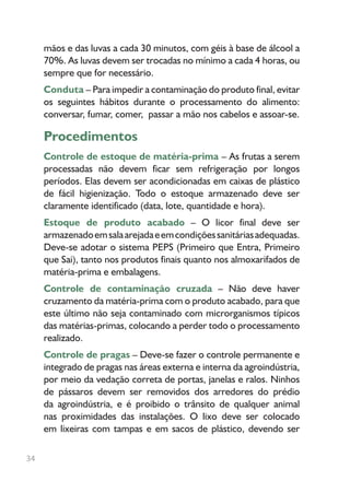 34
mãos e das luvas a cada 30 minutos, com géis à base de álcool a
70%. As luvas devem ser trocadas no mínimo a cada 4 horas, ou
sempre que for necessário.
Conduta – Para impedir a contaminação do produto final, evitar
os seguintes hábitos durante o processamento do alimento:
conversar, fumar, comer, passar a mão nos cabelos e assoar-se.
Procedimentos
Controle de estoque de matéria-prima – As frutas a serem
processadas não devem ficar sem refrigeração por longos
períodos. Elas devem ser acondicionadas em caixas de plástico
de fácil higienização. Todo o estoque armazenado deve ser
claramente identificado (data, lote, quantidade e hora).
Estoque de produto acabado – O licor final deve ser
armazenadoemsalaarejadaeemcondiçõessanitáriasadequadas.
Deve-se adotar o sistema PEPS (Primeiro que Entra, Primeiro
que Sai), tanto nos produtos finais quanto nos almoxarifados de
matéria-prima e embalagens.
Controle de contaminação cruzada – Não deve haver
cruzamento da matéria-prima com o produto acabado, para que
este último não seja contaminado com microrganismos típicos
das matérias-primas, colocando a perder todo o processamento
realizado.
Controle de pragas – Deve-se fazer o controle permanente e
integrado de pragas nas áreas externa e interna da agroindústria,
por meio da vedação correta de portas, janelas e ralos. Ninhos
de pássaros devem ser removidos dos arredores do prédio
da agroindústria, e é proibido o trânsito de qualquer animal
nas proximidades das instalações. O lixo deve ser colocado
em lixeiras com tampas e em sacos de plástico, devendo ser
 