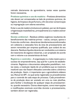 35
retirado diariamente da agroindústria, tantas vezes quantas
forem necessárias.
Produtos químicos e uso de madeira – Produtos alimentícios
não devem ser armazenados ao lado de produtos químicos, de
higiene, de limpeza e de perfumaria, a fim de evitar contaminação
ou impregnação com odores estranhos.
Evitar o uso de madeira (inclusive em paletes), por ser de limpeza
e higienização insatisfatórias, principalmente se a madeira estiver
molhada.
Gestão ambiental – Resíduos sólidos orgânicos resultantes do
beneficiamento das matérias-primas – cascas, caroços, aparas e
frutosnão-conformes–deverãoserdevidamenteacondicionados
em coletores e estocados fora da área de processamento até
serem removidos por empresa qualificada, que cuidará do seu
descarte. Resíduos líquidos deverão ser conduzidos a um sistema
de tratamento de esgotos industriais, a ser projetado de acordo
com o volume e as características do local.
Registros e controles – A organização é a mola-mestra para o
sucesso do empreendimento, seja qual for o porte do estabele-
cimento. Registros e documentos adequados possibilitam, mui-
tas vezes, a resolução rápida de um problema que se mostraria
insolúvel caso não fossem efetuados controles sobre a dinâmica
de produção. Assim, é importante que a agroindústria elabore
seu Manual de BPF, no qual serão registrados os procedimentos
para o controle de cada etapa do processo. Cada procedimen-
to de produção deve ser anotado em uma ou mais planilhas,
para facilitar a localização de qualquer etapa do processamen-
to, quando necessário. Outras observações, como interrupções
e modificações eventuais ocorridas durante o processamento,
também devem ser registradas.
 