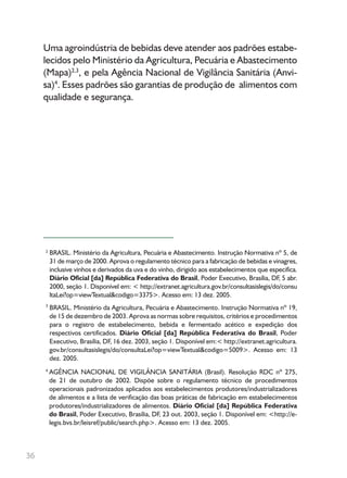 36
2
3
4
Uma agroindústria de bebidas deve atender aos padrões estabe-
lecidos pelo Ministério da Agricultura, Pecuária e Abastecimento
(Mapa)2,3
, e pela Agência Nacional de Vigilância Sanitária (Anvi-
sa)4
. Esses padrões são garantias de produção de alimentos com
qualidade e segurança.
BRASIL. Ministério da Agricultura, Pecuária e Abastecimento. Instrução Normativa nº 5, de
31 de março de 2000. Aprova o regulamento técnico para a fabricação de bebidas e vinagres,
inclusive vinhos e derivados da uva e do vinho, dirigido aos estabelecimentos que especifica.
Diário Oficial [da] República Federativa do Brasil, Poder Executivo, Brasília, DF, 5 abr.
2000, seção 1. Disponível em: < http://extranet.agricultura.gov.br/consultasislegis/do/consu
ltaLei?op=viewTextual&codigo=3375>. Acesso em: 13 dez. 2005.
BRASIL. Ministério da Agricultura, Pecuária e Abastecimento. Instrução Normativa nº 19,
de 15 de dezembro de 2003. Aprova as normas sobre requisitos, critérios e procedimentos
para o registro de estabelecimento, bebida e fermentado acético e expedição dos
respectivos certificados. Diário Oficial [da] República Federativa do Brasil, Poder
Executivo, Brasília, DF, 16 dez. 2003, seção 1. Disponível em:< http://extranet.agricultura.
gov.br/consultasislegis/do/consultaLei?op=viewTextual&codigo=5009>. Acesso em: 13
dez. 2005.
AGÊNCIA NACIONAL DE VIGILÂNCIA SANITÁRIA (Brasil). Resolução RDC nº 275,
de 21 de outubro de 2002. Dispõe sobre o regulamento técnico de procedimentos
operacionais padronizados aplicados aos estabelecimentos produtores/industrializadores
de alimentos e a lista de verificação das boas práticas de fabricação em estabelecimentos
produtores/industrializadores de alimentos. Diário Oficial [da] República Federativa
do Brasil, Poder Executivo, Brasília, DF, 23 out. 2003, seção 1. Disponível em: <http://e-
legis.bvs.br/leisref/public/search.php>. Acesso em: 13 dez. 2005.
 
