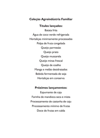 Coleção Agroindústria Familiar
Títulos lançados:
Batata frita
Água de coco verde refrigerada
Hortaliças minimamente processadas
Polpa de fruta congelada
Queijo parmesão
Queijo prato
Queijo mussarela
Queijo minas frescal
Queijo de coalho
Manga e melão desidratados
Bebida fermentada de soja
Hortaliças em conserva
Próximos lançamentos:
Espumante de caju
Farinha de mandioca seca e mista
Processamento de castanha de caju
Processamento mínimo de frutas
Doce de frutas em calda
 