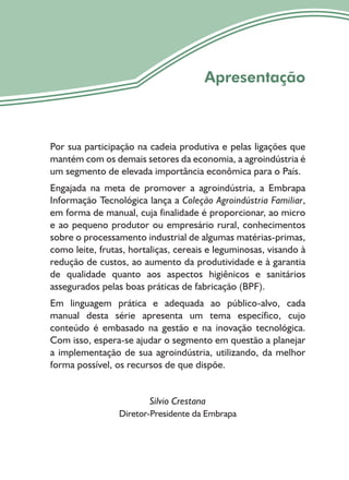 5
Apresentação
Por sua participação na cadeia produtiva e pelas ligações que
mantém com os demais setores da economia, a agroindústria é
um segmento de elevada importância econômica para o País.
Engajada na meta de promover a agroindústria, a Embrapa
Informação Tecnológica lança a Coleção Agroindústria Familiar,
em forma de manual, cuja finalidade é proporcionar, ao micro
e ao pequeno produtor ou empresário rural, conhecimentos
sobre o processamento industrial de algumas matérias-primas,
como leite, frutas, hortaliças, cereais e leguminosas, visando à
redução de custos, ao aumento da produtividade e à garantia
de qualidade quanto aos aspectos higiênicos e sanitários
assegurados pelas boas práticas de fabricação (BPF).
Em linguagem prática e adequada ao público-alvo, cada
manual desta série apresenta um tema específico, cujo
conteúdo é embasado na gestão e na inovação tecnológica.
Com isso, espera-se ajudar o segmento em questão a planejar
a implementação de sua agroindústria, utilizando, da melhor
forma possível, os recursos de que dispõe.
Silvio Crestana
Diretor-Presidente da Embrapa
 