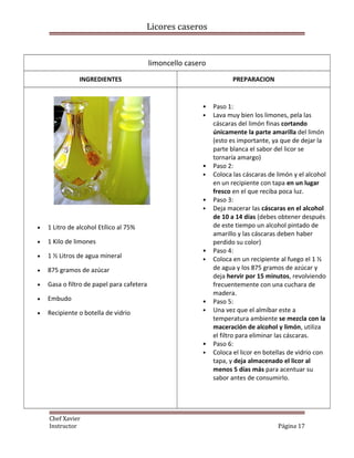 Licores caseros
limoncello casero
INGREDIENTES PREPARACION
• 1 Litro de alcohol Etílico al 75%
• 1 Kilo de limones
• 1 ½ Litros de agua mineral
• 875 gramos de azúcar
• Gasa o filtro de papel para cafetera
• Embudo
• Recipiente o botella de vidrio
• Paso 1:
• Lava muy bien los limones, pela las
cáscaras del limón finas cortando
únicamente la parte amarilla del limón
(esto es importante, ya que de dejar la
parte blanca el sabor del licor se
tornaría amargo)
• Paso 2:
• Coloca las cáscaras de limón y el alcohol
en un recipiente con tapa en un lugar
fresco en el que reciba poca luz.
• Paso 3:
• Deja macerar las cáscaras en el alcohol
de 10 a 14 días (debes obtener después
de este tiempo un alcohol pintado de
amarillo y las cáscaras deben haber
perdido su color)
• Paso 4:
• Coloca en un recipiente al fuego el 1 ½
de agua y los 875 gramos de azúcar y
deja hervir por 15 minutos, revolviendo
frecuentemente con una cuchara de
madera.
• Paso 5:
• Una vez que el almíbar este a
temperatura ambiente se mezcla con la
maceración de alcohol y limón, utiliza
el filtro para eliminar las cáscaras.
• Paso 6:
• Coloca el licor en botellas de vidrio con
tapa, y deja almacenado el licor al
menos 5 días más para acentuar su
sabor antes de consumirlo.
Chef Xavier
Instructor Página 17
 