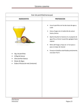 Licores caseros
licor de parchita(maracuya)
INGREDIENTES PREPARACION
• 1kg. de parchitas
• 1/2kg de Azúcar
• 1litro de Ron blanco
• 2tazas de Agua
• 2cdas d Fécula de maíz (maicena)
• Licua la parchita con las dos tazas de agua y
cuela
• Lleva a fuego con el medio kilo de azúcar
hasta q hierva
• Aparte disuelve la maicena en un poquito de
agua fría y al hervir la parchita agrégala hasta
espesar
• Retira del fuego y moja con el ron poco a
poco sin dejar de mezclar
• Envasa en botellas esterilizadas previamente,
sirve bien frio!!!.
Chef Xavier
Instructor Página 23
 