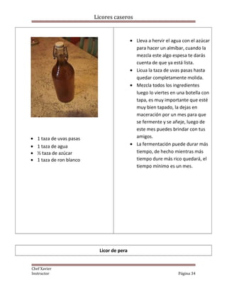 Licores caseros
• 1 taza de uvas pasas
• 1 taza de agua
• ½ taza de azúcar
• 1 taza de ron blanco
• Lleva a hervir el agua con el azúcar
para hacer un almíbar, cuando la
mezcla este algo espesa te darás
cuenta de que ya está lista.
• Licua la taza de uvas pasas hasta
quedar completamente molida.
• Mezcla todos los ingredientes
luego lo viertes en una botella con
tapa, es muy importante que esté
muy bien tapado, la dejas en
maceración por un mes para que
se fermente y se añeje, luego de
este mes puedes brindar con tus
amigos.
• La fermentación puede durar más
tiempo, de hecho mientras más
tiempo dure más rico quedará, el
tiempo mínimo es un mes.
Licor de pera
Chef Xavier
Instructor Página 34
 