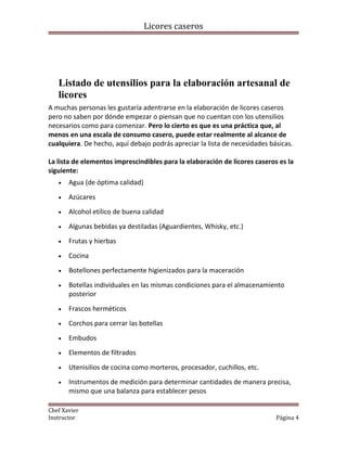 Licores caseros
Listado de utensilios para la elaboración artesanal de
licores
A muchas personas les gustaría adentrarse en la elaboración de licores caseros
pero no saben por dónde empezar o piensan que no cuentan con los utensilios
necesarios como para comenzar. Pero lo cierto es que es una práctica que, al
menos en una escala de consumo casero, puede estar realmente al alcance de
cualquiera. De hecho, aquí debajo podrás apreciar la lista de necesidades básicas.
La lista de elementos imprescindibles para la elaboración de licores caseros es la
siguiente:
• Agua (de óptima calidad)
• Azúcares
• Alcohol etílico de buena calidad
• Algunas bebidas ya destiladas (Aguardientes, Whisky, etc.)
• Frutas y hierbas
• Cocina
• Botellones perfectamente higienizados para la maceración
• Botellas individuales en las mismas condiciones para el almacenamiento
posterior
• Frascos herméticos
• Corchos para cerrar las botellas
• Embudos
• Elementos de filtrados
• Utenisilios de cocina como morteros, procesador, cuchillos, etc.
• Instrumentos de medición para determinar cantidades de manera precisa,
mismo que una balanza para establecer pesos
Chef Xavier
Instructor Página 4
 