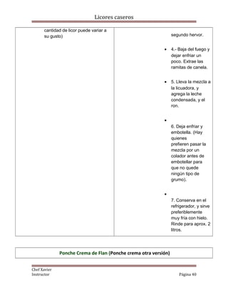 Licores caseros
cantidad de licor puede variar a
su gusto) segundo hervor.
• 4.- Baja del fuego y
dejar enfriar un
poco. Extrae las
ramitas de canela.
• 5. Lleva la mezcla a
la licuadora, y
agrega la leche
condensada, y el
ron.
•
6. Deja enfriar y
embotella. (Hay
quienes
prefieren pasar la
mezcla por un
colador antes de
embotellar para
que no quede
ningún tipo de
grumo).
•
7. Conserva en el
refrigerador, y sirve
preferiblemente
muy fría con hielo.
Rinde para aprox. 2
litros.
Ponche Crema de Flan (Ponche crema otra versión)
Chef Xavier
Instructor Página 40
 