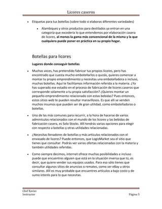 Licores caseros
• Etiquetas para tus botellas (sobre todo si elaboras diferentes variedades)
• Alambiques y otros productos para destilados ya entran en una
categoría que excedería lo que entendemos por elaboración casera
de licores, al menos la gama más convencional de la misma y la que
cualquiera puede poner en práctica en su propio hogar.
Botellas para licores
Lugares donde conseguir botellas
• Muchas veces, has pretendido fabricar tus propios licores, pero has
encontrado que cuesta mucho embotellarlos o quizás, quieres comenzar a
montar tu propio emprendimiento y necesitas una embotelladora o incluso,
muchas botellas. Aquí te facilitamos información referida a la materia. ¿Ya
has superado ese estadío en el proceso de fabricación de licores caseros que
corresponde solamente a tu propia satisfacción? ¿Quieres montar un
pequeño emprendimiento relacionado con estas bebidas? Pues entonces,
estos sitios web te pueden resultar maravillosos. Es que allí se venden
muchos insumos que pueden ser de gran utilidad, como embotelladoras o
botellas.
• Uno de las más comunes para recurrir, a la hora de hacerse de varios
adminículos relacionados con el mundo de los licores y las bebidas de
fabricación casera, es Solo Stocks. Allí tendrás varias opciones para elegir
con respecto a botellas y otras utilidades relacionadas.
• ¿Necesitas llenadores de botellas y más artículos relacionados con el
envasado de licores? Puede entonces, que LogisMarket sea el sitio que
tienes que consultar. Podrás ver varias ofertas relacionadas con la materia y
también utilidades referidas.
• Como siempre decimos, internet ofrece muchas posibilidades e incluso
puede que encuentres alguien que está en la situación inversa que tú, es
decir, que quiere vender sus equipos usados. Para eso sólo tienes que
consultar algunos sitios de anuncios o remates, como ser eBay u otros
similares. Allí es muy probable que encuentres artículos a bajo costo y de
sumo interés para lo que necesitas.
Chef Xavier
Instructor Página 5
 