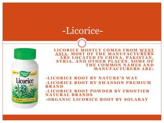 Licorice mostly comes from West Asia. Most of the manufacturers are located in China, Pakistan, Syria, and other places. Some of the common names and manufacturers are:-Licorice Root by Nature’s Way-Licorice Root by Swanson Premium Brand-Licorice Root Powder by Frontier Natural Brands-Organic Licorice Root by Solaray-Licorice-