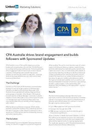 Marketing Solutions

CPA Australia Case Study

CPA Australia drives brand engagement and builds
followers with Sponsored Updates
CPA Australia is one of the world’s largest accounting
bodies with a membership of more than 150,000 ﬁnance,
accounting and business professionals. To build awareness,
drive engagement with the brand and increase follower
numbers, CPA Australia used LinkedIn Sponsored
Updates to reach two key audience segments - university
students & young professionals and mid to senior level
business professionals.

The Challenge
Content is at the heart of CPA Australia’s communication
strategy to reach its target audience of CPA Australia
members, students and business professionals. CPA
Australia has an established Company Page and three
active groups on LinkedIn. Jillian Bowen, CPA Australia
Content and Social Media Manager, comments “LinkedIn
enables us to be really agile in our communication to tailor
our messaging to reach business professionals in an
environment where they are already actively engaging
with content.”
With the Sponsored Update campaign, CPA Australia
wanted to extend the visibility of its content beyond their
followers to people in other relevant professions to drive
awareness of CPA Australia, and its membership, training
and career opportunities.

The Solution
CPA Australia’s Sponsored Update Campaign featured a
variety of content to engage its key audience segments.

Jillian explains “For us, the most important part of content
creation is ﬁnding out what our audience wants to know
and then addressing this need with quality content in the
right environment. I view our relationship with LinkedIn as
a partnership whereby LinkedIn provides the professional
context and audience then we serve up quality relevant
content. The majority of our content contains almost no
branding; it’s genuine, credible and addresses a need.
The types of content we found the most successful in our
Sponsored Updates Campaign contained an eye-catching
headline, useful insights or were authored by CPA
Australia’s CEO, Alex Malley as The Naked CEO – our 24/7
career mentor.”

Results
The Sponsored Updates Campaign delivered some
impressive results for CPA Australia generating immediate
interest in the brand and a longer term extended base of
followers which CPA Australia can continue to nurture
through ongoing communication.
Up to 4% engagement with sponsored content
Average click through rate of 1%
10% average conversion rate from click-through to
those becoming followers
Jillian concludes “LinkedIn Sponsored Updates is not the
ﬁrst method we’ve utilized to promote our content with
audiences. However it has been the most targeted and
delivered the highest levels of on-going engagement.
The results also gained us a 2013 Branded Entertainment
Award for Best Use of Native Advertising.”

 
