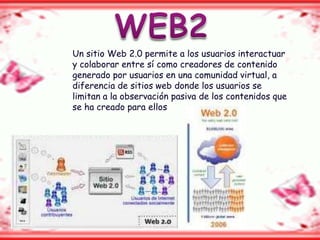Un sitio Web 2.0 permite a los usuarios interactuar
y colaborar entre sí como creadores de contenido
generado por usuarios en una comunidad virtual, a
diferencia de sitios web donde los usuarios se
limitan a la observación pasiva de los contenidos que
se ha creado para ellos