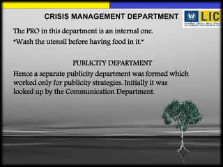 The PRO in this department is an internal one.
“Wash the utensil before having food in it.”
PUBLICITY DEPARTMENT
Hence a separate publicity department was formed which
worked only for publicity strategies. Initially it was
looked up by the Communication Department.
CRISIS MANAGEMENT DEPARTMENT
 