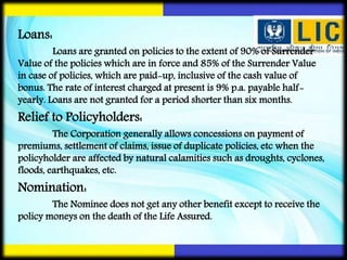 Loans:
Loans are granted on policies to the extent of 90% of Surrender
Value of the policies which are in force and 85% of the Surrender Value
in case of policies, which are paid-up, inclusive of the cash value of
bonus. The rate of interest charged at present is 9% p.a. payable half-
yearly. Loans are not granted for a period shorter than six months.
Relief to Policyholders:
The Corporation generally allows concessions on payment of
premiums, settlement of claims, issue of duplicate policies, etc when the
policyholder are affected by natural calamities such as droughts, cyclones,
floods, earthquakes, etc.
Nomination:
The Nominee does not get any other benefit except to receive the
policy moneys on the death of the Life Assured.
 