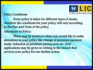 Policy Conditions:
Every policy is taken for different types of needs;
therefore the conditions for your policy will vary according
to the Plan and Term of the policy.
Alterations In Policy:
There may be instances when you would like to make
alterations in your policy like change of premium payment
mode, reduction in premium paying term etc. your
applications may be given in writing to the branch that
services your policy for our further action.
 