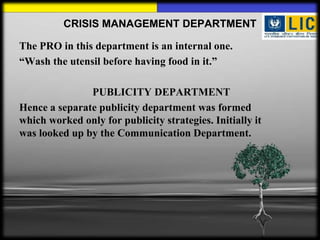 CRISIS MANAGEMENT DEPARTMENT

The PRO in this department is an internal one.
“Wash the utensil before having food in it.”

               PUBLICITY DEPARTMENT
Hence a separate publicity department was formed
which worked only for publicity strategies. Initially it
was looked up by the Communication Department.
 