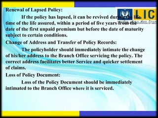 Renewal of Lapsed Policy:
        If the policy has lapsed, it can be revived during the life
time of the life assured, within a period of five years from the
date of the first unpaid premium but before the date of maturity
subject to certain conditions.
Change of Address and Transfer of Policy Records:
        The policyholder should immediately intimate the change
of his/her address to the Branch Office servicing the policy. The
correct address facilitates better Service and quicker settlement
of claims.
Loss of Policy Document:
        Loss of the Policy Document should be immediately
intimated to the Branch Office where it is serviced.
 