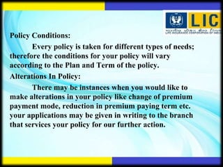 Policy Conditions:
       Every policy is taken for different types of needs;
therefore the conditions for your policy will vary
according to the Plan and Term of the policy.
Alterations In Policy:
       There may be instances when you would like to
make alterations in your policy like change of premium
payment mode, reduction in premium paying term etc.
your applications may be given in writing to the branch
that services your policy for our further action.
 