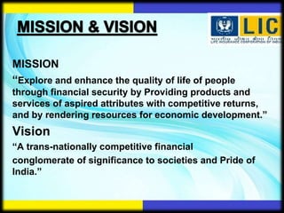 MISSION
“Explore and enhance the quality of life of people
through financial security by Providing products and
services of aspired attributes with competitive returns,
and by rendering resources for economic development.”
Vision
“A trans-nationally competitive financial
conglomerate of significance to societies and Pride of
India.”
 