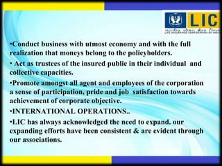 •Conduct business with utmost economy and with the full
realization that moneys belong to the policyholders.
• Act as trustees of the insured public in their individual and
collective capacities.
•Promote amongst all agent and employees of the corporation
a sense of participation, pride and job satisfaction towards
achievement of corporate objective.
•INTERNATIONAL OPERATIONS..
•LIC has always acknowledged the need to expand. our
expanding efforts have been consistent & are evident through
our associations.
 