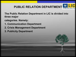 PUBLIC RELATION DEPARTMENT
The Public Relation Department in LIC is divided into
three major
categories. Namely:
1. Communication Department
2. Crisis Management Department
3. Publicity Department
 