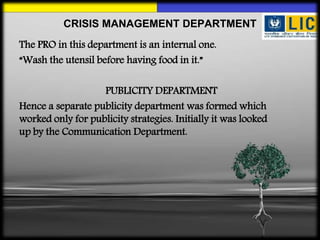 The PRO in this department is an internal one.
“Wash the utensil before having food in it.”
PUBLICITY DEPARTMENT
Hence a separate publicity department was formed which
worked only for publicity strategies. Initially it was looked
up by the Communication Department.
CRISIS MANAGEMENT DEPARTMENT
 
