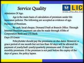 Admission Of Age:
Age is the main basis of calculation of premium under life
insurance policies. The following are accepted as evidence of age:
Payment of Premium:
By cash, local cheque, Demand Draft at Branch Office. Through
Internet Premium payment can also be made through ATMs of
Corporation Bank and UTI Bank.
Days Of Grace:
Policyholder should pay the premiums on due dates. However, a
grace period of one month but not less than 30 days will be allowed for
payment of yearly/half-yearly/quarterly premiums and 15 days for
monthly premiums. If the premium is not paid before the expiry of the
days of grace, the policy lapses.
Service Quality
 