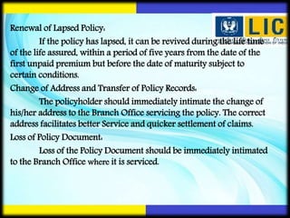 Renewal of Lapsed Policy:
If the policy has lapsed, it can be revived during the life time
of the life assured, within a period of five years from the date of the
first unpaid premium but before the date of maturity subject to
certain conditions.
Change of Address and Transfer of Policy Records:
The policyholder should immediately intimate the change of
his/her address to the Branch Office servicing the policy. The correct
address facilitates better Service and quicker settlement of claims.
Loss of Policy Document:
Loss of the Policy Document should be immediately intimated
to the Branch Office where it is serviced.
 