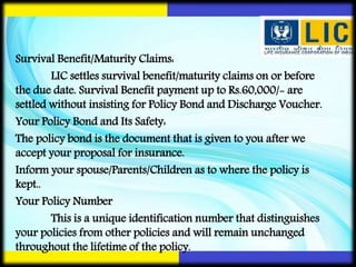 Survival Benefit/Maturity Claims:
LIC settles survival benefit/maturity claims on or before
the due date. Survival Benefit payment up to Rs.60,000/- are
settled without insisting for Policy Bond and Discharge Voucher.
Your Policy Bond and Its Safety:
The policy bond is the document that is given to you after we
accept your proposal for insurance.
Inform your spouse/Parents/Children as to where the policy is
kept..
Your Policy Number
This is a unique identification number that distinguishes
your policies from other policies and will remain unchanged
throughout the lifetime of the policy.
 