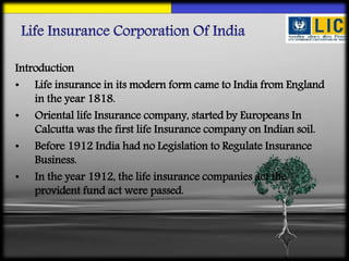 Introduction
• Life insurance in its modern form came to India from England
in the year 1818.
• Oriental life Insurance company, started by Europeans In
Calcutta was the first life Insurance company on Indian soil.
• Before 1912 India had no Legislation to Regulate Insurance
Business.
• In the year 1912, the life insurance companies act the
provident fund act were passed.
 