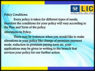 Policy Conditions:
Every policy is taken for different types of needs;
therefore the conditions for your policy will vary according to
the Plan and Term of the policy.
Alterations In Policy:
There may be instances when you would like to make
alterations in your policy like change of premium payment
mode, reduction in premium paying term etc. your
applications may be given in writing to the branch that
services your policy for our further action.
 