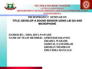 GUIDED BY:- MISS. RITA PAWADE
NAME OF TEAM MEMBER:- 1)PRITOSH KHANWE
2)RAHUL WARADE
3)SHITAL GANESHKAR
4)ROHAN MESHRAM
5)RUCHIKA BANGALE
MICROPROJECT SEMINAR ON
TITLE:-DEVELOP A SOUND SENSOR USING LM 324 AND
MICROPHONE
NIT POLYTECHNIC NAGPUR
(An NBAAccredited Institute)
(DEPARTMENT OF ELECTRONICS AND TELECOMMUNICATION
ENGINEERING)
 