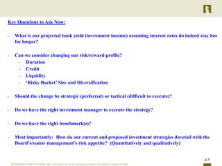 Key Questions to Ask Now:

-   What is our projected book yield (investment income) assuming interest rates do indeed stay low
    for longer?

-   Can we consider changing our risk/reward profile?
     - Duration
     - Credit
     - Liquidity
     - „Risky Bucket‟ Size and Diversification


-   Should the change be strategic (preferred) or tactical (difficult to execute)?

-   Do we have the right investment manager to execute the strategy?

-   Do we have the right benchmark(s)?

-   Most importantly: How do our current and proposed investment strategies dovetail with the
    Board‟s/senior management‟s risk appetite? (Quantitatively and qualitatively)


                                                                                             17
 
