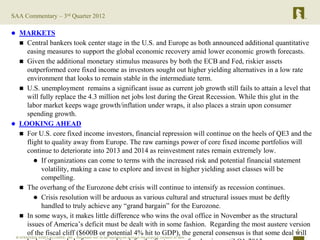 SAA Commentary – 3rd Quarter 2012

 MARKETS
   Central bankers took center stage in the U.S. and Europe as both announced additional quantitative
    easing measures to support the global economic recovery amid lower economic growth forecasts.
   Given the additional monetary stimulus measures by both the ECB and Fed, riskier assets
    outperformed core fixed income as investors sought out higher yielding alternatives in a low rate
    environment that looks to remain stable in the intermediate term.
   U.S. unemployment remains a significant issue as current job growth still fails to attain a level that
    will fully replace the 4.3 million net jobs lost during the Great Recession. While this glut in the
    labor market keeps wage growth/inflation under wraps, it also places a strain upon consumer
    spending growth.
 LOOKING AHEAD
   For U.S. core fixed income investors, financial repression will continue on the heels of QE3 and the
    flight to quality away from Europe. The raw earnings power of core fixed income portfolios will
    continue to deteriorate into 2013 and 2014 as reinvestment rates remain extremely low.
        If organizations can come to terms with the increased risk and potential financial statement
         volatility, making a case to explore and invest in higher yielding asset classes will be
         compelling.
   The overhang of the Eurozone debt crisis will continue to intensify as recession continues.
        Crisis resolution will be arduous as various cultural and structural issues must be deftly
         handled to truly achieve any “grand bargain” for the Eurozone.
   In some ways, it makes little difference who wins the oval office in November as the structural
    issues of America’s deficit must be dealt with in some fashion. Regarding the most austere version
                                                                                                      2
    of the fiscal cliff ($600B or potential 4% hit to GDP), the general consensus is that some deal will
 