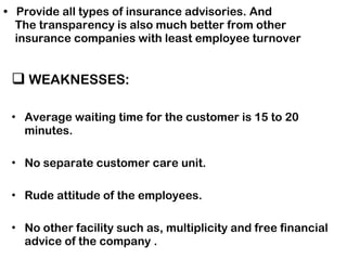 Provide all types of insurance advisories. And    The transparency is also much better from other    insurance companies with least employee turnover WEAKNESSES: Average waiting time for the customer is 15 to 20 minutes. No separate customer care unit. Rude attitude of the employees. No other facility such as, multiplicity and free financial advice of the company . 