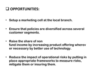 OPPORTUNITIES:  Setup a marketing cell at the local branch.  Ensure that policies are diversified across several customer segments. Raise the share of non fund income by increasing product offering wherever necessary by better use of technology. Reduce the impact of operational risks by putting in place appropriate frameworks to measure risks, mitigate them or insuring them. 