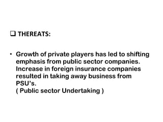 THEREATS: Growth of private players has led to shifting emphasis from public sector companies. Increase in foreign insurance companies resulted in taking away business from PSU’s. ( Public sector Undertaking ) 