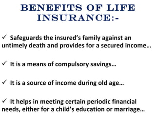 Benefits of Life Insurance :- Safeguards the insured’s family against an untimely death and provides for a secured income… It is a means of compulsory savings… It is a source of income during old age… It helps in meeting certain periodic financial needs, either for a child’s education or marriage… 