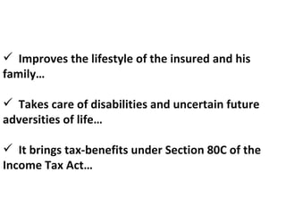 Improves the lifestyle of the insured and his family… Takes care of disabilities and uncertain future adversities of life… It brings tax-benefits under Section 80C of the Income Tax Act… 